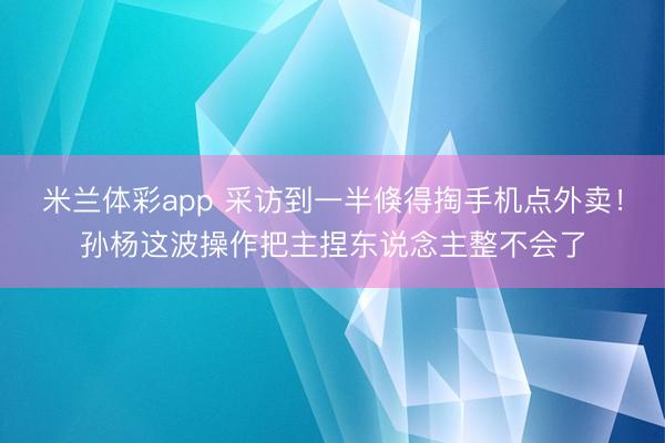米兰体彩app 采访到一半倏得掏手机点外卖！孙杨这波操作把主捏东说念主整不会了