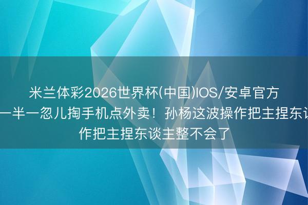 米兰体彩2026世界杯(中国)IOS/安卓官方下载 采访到一半一忽儿掏手机点外卖！孙杨这波操作把主捏东谈主整不会了