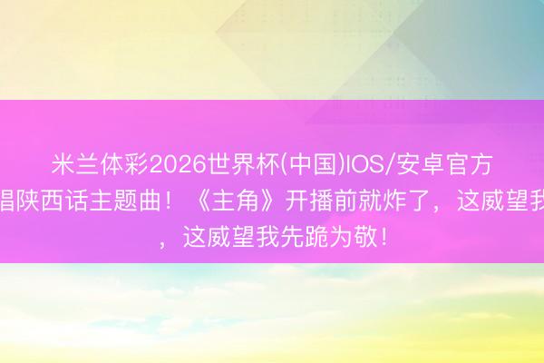 米兰体彩2026世界杯(中国)IOS/安卓官方下载 王菲唱陕西话主题曲！《主角》开播前就炸了，这威望我先跪为敬！