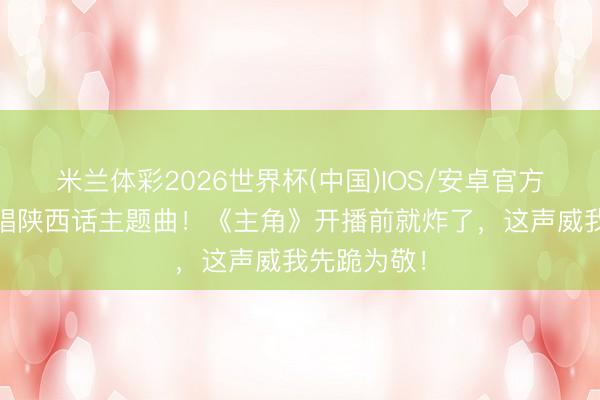 米兰体彩2026世界杯(中国)IOS/安卓官方下载 王菲唱陕西话主题曲！《主角》开播前就炸了，这声威我先跪为敬！