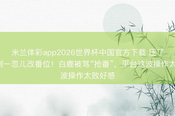 米兰体彩app2026世界杯中国官方下载 压了9年的剧一忽儿改番位!白鹿被骂“抢番”,平台这波操作太败好感
