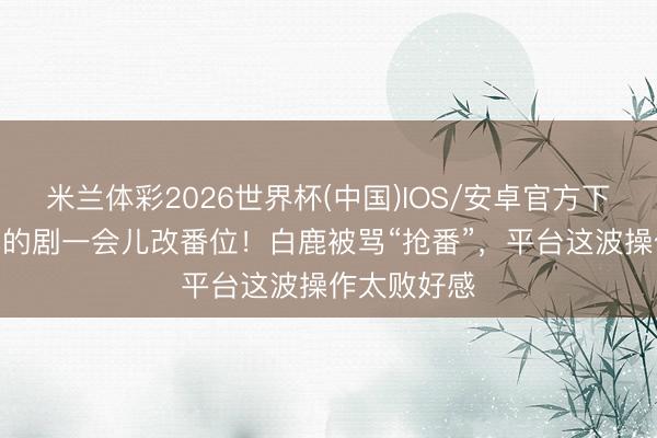 米兰体彩2026世界杯(中国)IOS/安卓官方下载 压了9年的剧一会儿改番位！白鹿被骂“抢番”，平台这波操作太败好感