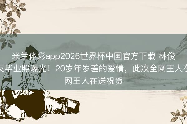 米兰体彩app2026世界杯中国官方下载 林俊杰陪女友毕业照曝光！20岁年岁差的爱情，此次全网王人在送祝贺