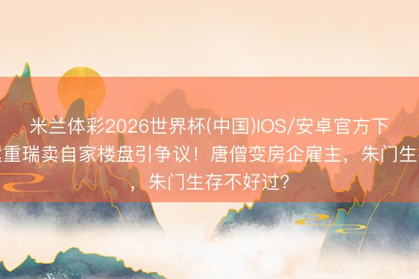 米兰体彩2026世界杯(中国)IOS/安卓官方下载 73岁迟重瑞卖自家楼盘引争议！唐僧变房企雇主，朱门生存不好过？