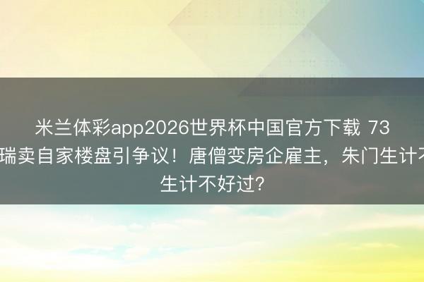 米兰体彩app2026世界杯中国官方下载 73岁迟重瑞卖自家楼盘引争议！唐僧变房企雇主，朱门生计不好过？