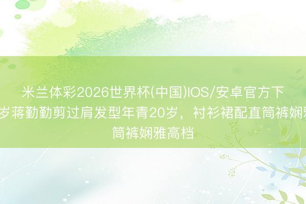 米兰体彩2026世界杯(中国)IOS/安卓官方下载 50岁蒋勤勤剪过肩发型年青20岁，衬衫裙配直筒裤娴雅高档