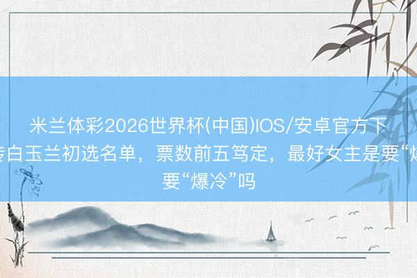 米兰体彩2026世界杯(中国)IOS/安卓官方下载 网传白玉兰初选名单，票数前五笃定，最好女主是要“爆冷”吗