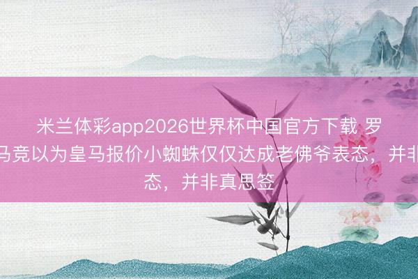 米兰体彩app2026世界杯中国官方下载 罗马诺：马竞以为皇马报价小蜘蛛仅仅达成老佛爷表态，并非真思签