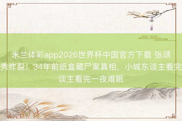 米兰体彩app2026世界杯中国官方下载 张颂文粤语首秀炸裂！34年前纸盒藏尸案真相，小城东谈主看完一夜难眠
