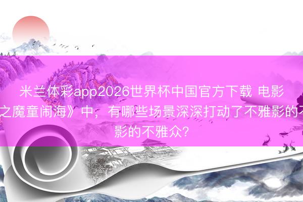 米兰体彩app2026世界杯中国官方下载 电影《哪吒之魔童闹海》中，有哪些场景深深打动了不雅影的不雅众？