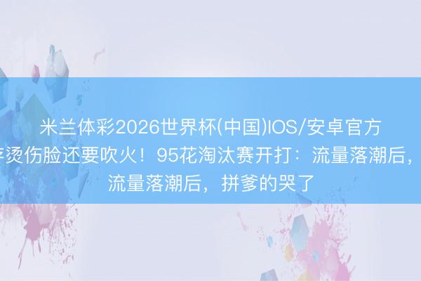 米兰体彩2026世界杯(中国)IOS/安卓官方下载 刘浩存烫伤脸还要吹火!95花淘汰赛开打:流量落潮后,拼爹的哭了