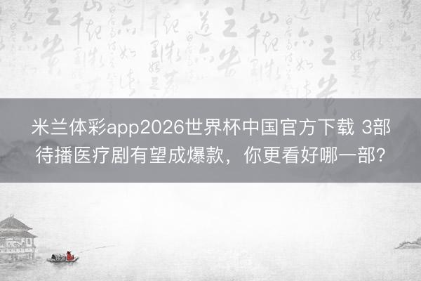 米兰体彩app2026世界杯中国官方下载 3部待播医疗剧有望成爆款，你更看好哪一部？