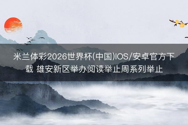 米兰体彩2026世界杯(中国)IOS/安卓官方下载 雄安新区举办阅读举止周系列举止