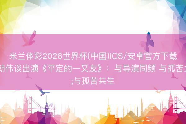 米兰体彩2026世界杯(中国)IOS/安卓官方下载 梁朝伟谈出演《平定的一又友》：与导演同频 与孤苦共生
