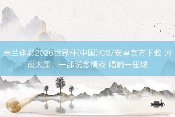 米兰体彩2026世界杯(中国)IOS/安卓官方下载 河南太康:一部说念情戏 唱响一座城