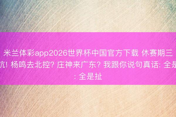 米兰体彩app2026世界杯中国官方下载 休赛期三大坑! 杨鸣去北控? 庄神来广东? 我跟你说句真话: 全是扯