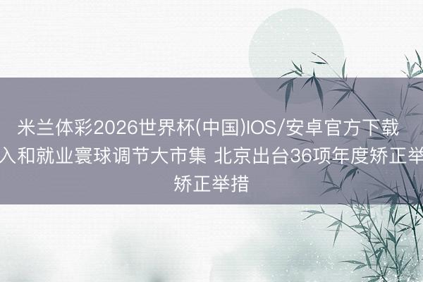 米兰体彩2026世界杯(中国)IOS/安卓官方下载 融入和就业寰球调节大市集 北京出台36项年度矫正举措