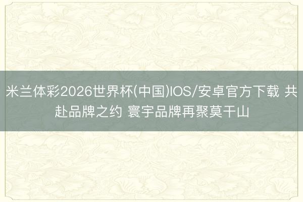 米兰体彩2026世界杯(中国)IOS/安卓官方下载 共赴品牌之约 寰宇品牌再聚莫干山