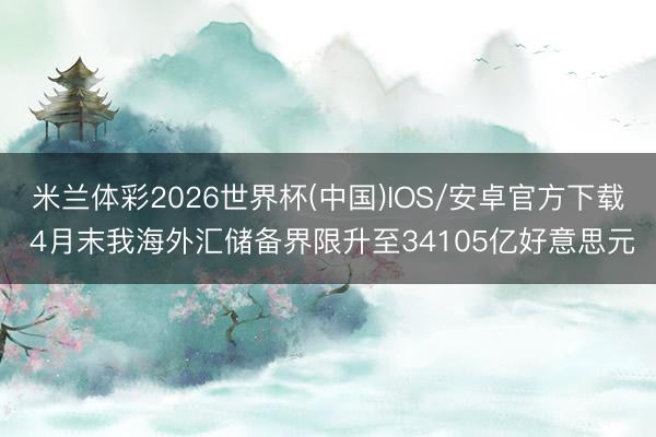 米兰体彩2026世界杯(中国)IOS/安卓官方下载 4月末我海外汇储备界限升至34105亿好意思元