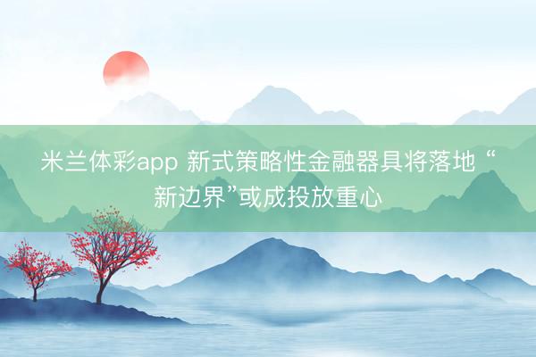 米兰体彩app 新式策略性金融器具将落地 “新边界”或成投放重心