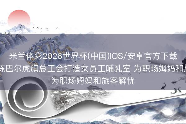 米兰体彩2026世界杯(中国)IOS/安卓官方下载 内蒙古陈巴尔虎旗总工会打造女员工哺乳室 为职场姆妈和旅客解忧