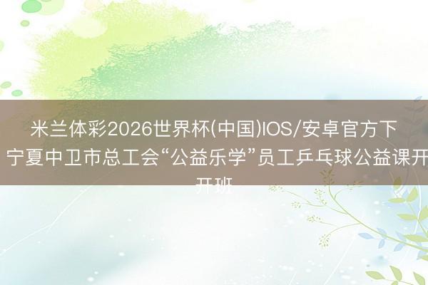 米兰体彩2026世界杯(中国)IOS/安卓官方下载 宁夏中卫市总工会“公益乐学”员工乒乓球公益课开班