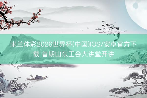 米兰体彩2026世界杯(中国)IOS/安卓官方下载 首期山东工会大讲堂开讲