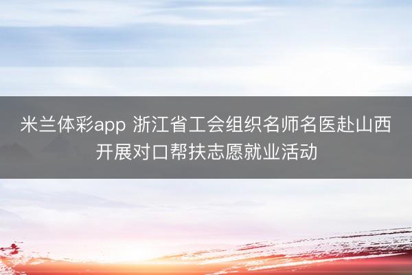 米兰体彩app 浙江省工会组织名师名医赴山西开展对口帮扶志愿就业活动