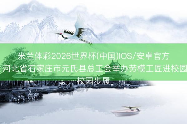 米兰体彩2026世界杯(中国)IOS/安卓官方下载 河北省石家庄市元氏县总工会举办劳模工匠进校园步履