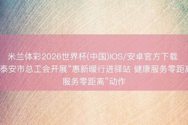 米兰体彩2026世界杯(中国)IOS/安卓官方下载 山东省泰安市总工会开展“惠新暖行进驿站 健康服务零距离”动作