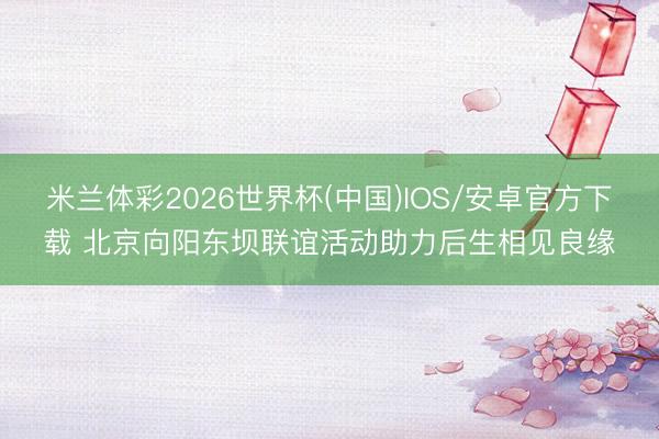 米兰体彩2026世界杯(中国)IOS/安卓官方下载 北京向阳东坝联谊活动助力后生相见良缘
