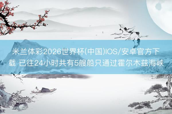 米兰体彩2026世界杯(中国)IOS/安卓官方下载 已往24小时共有5艘船只通过霍尔木兹海峡