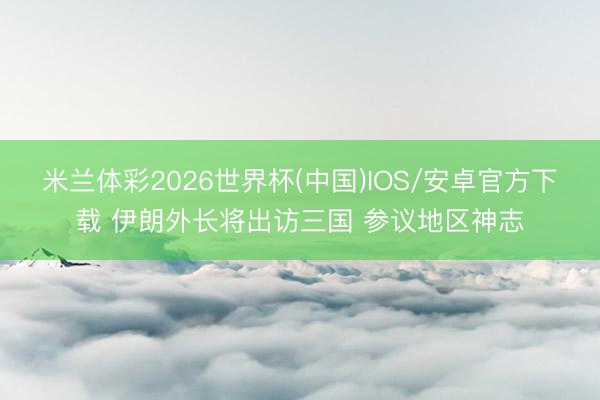 米兰体彩2026世界杯(中国)IOS/安卓官方下载 伊朗外长将出访三国 参议地区神志