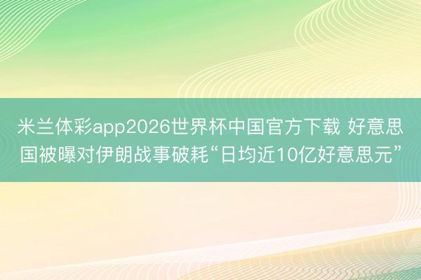 米兰体彩app2026世界杯中国官方下载 好意思国被曝对伊朗战事破耗“日均近10亿好意思元”