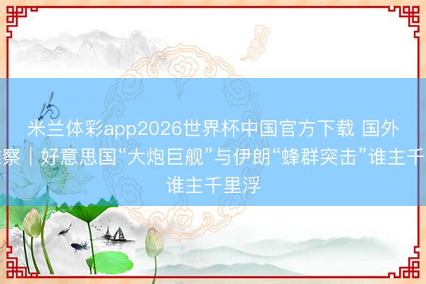 米兰体彩app2026世界杯中国官方下载 国外不雅察｜好意思国“大炮巨舰”与伊朗“蜂群突击”谁主千里浮