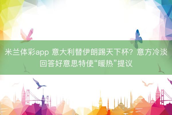 米兰体彩app 意大利替伊朗踢天下杯?意方冷淡回答好意思特使“暖热”提议