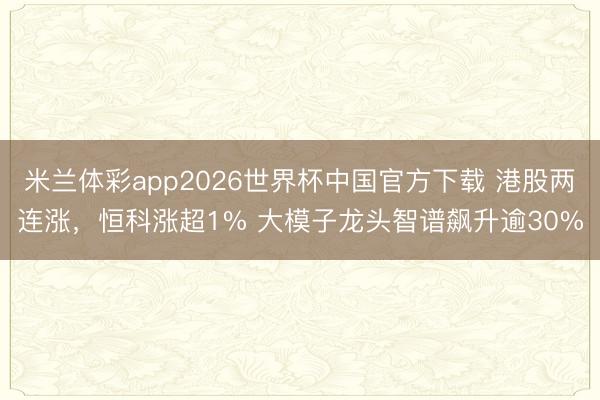 米兰体彩app2026世界杯中国官方下载 港股两连涨，恒科涨超1% 大模子龙头智谱飙升逾30%