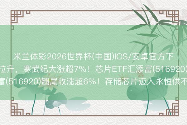 米兰体彩2026世界杯(中国)IOS/安卓官方下载 芯片板块午后强势拉升，寒武纪大涨超7%！芯片ETF汇添富(516920)翘尾收涨超6%！存储芯片迈入永恒供不应求周期