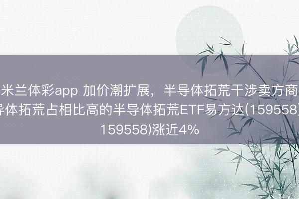 米兰体彩app 加价潮扩展，半导体拓荒干涉卖方商场，半导体拓荒占相比高的半导体拓荒ETF易方达(159558)涨近4%