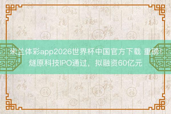 米兰体彩app2026世界杯中国官方下载 重磅!燧原科技IPO通过,拟融资60亿元