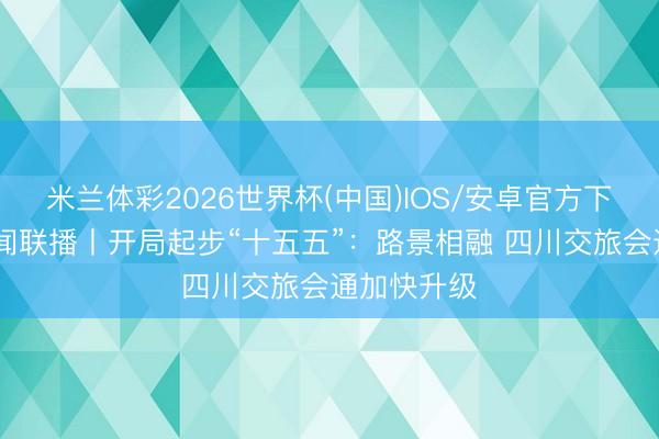 米兰体彩2026世界杯(中国)IOS/安卓官方下载 四川新闻联播丨开局起步“十五五”：路景相融 四川交旅会通加快升级