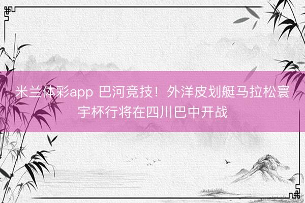 米兰体彩app 巴河竞技！外洋皮划艇马拉松寰宇杯行将在四川巴中开战