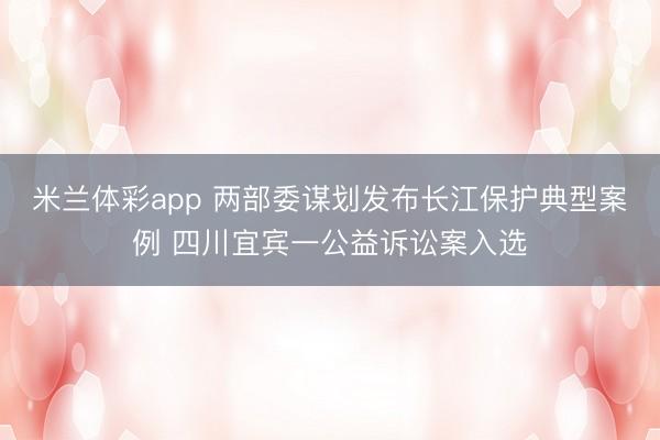 米兰体彩app 两部委谋划发布长江保护典型案例 四川宜宾一公益诉讼案入选