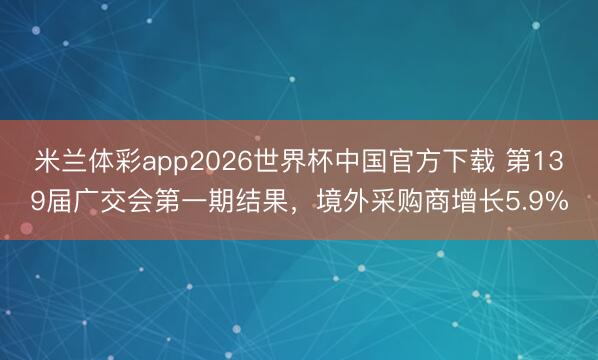 米兰体彩app2026世界杯中国官方下载 第139届广交会第一期结果，境外采购商增长5.9%