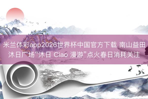 米兰体彩app2026世界杯中国官方下载 南山益田沐日广场“沐日 Ciao 漫游”点火春日消耗关注