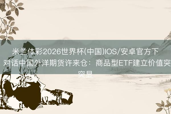 米兰体彩2026世界杯(中国)IOS/安卓官方下载 对话中国外洋期货许来仓:商品型ETF建立价值突显