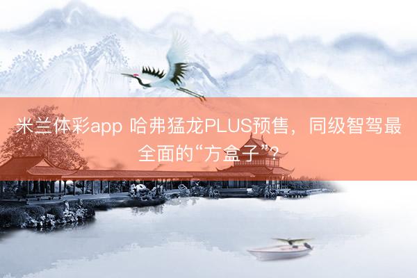 米兰体彩app 哈弗猛龙PLUS预售，同级智驾最全面的“方盒子”？