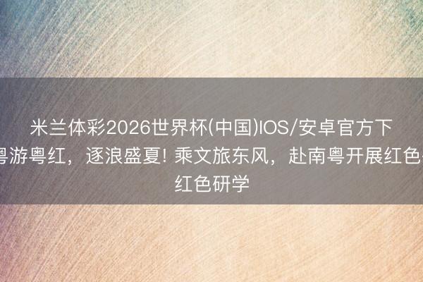 米兰体彩2026世界杯(中国)IOS/安卓官方下载 粤游粤红，逐浪盛夏! 乘文旅东风，赴南粤开展红色研学