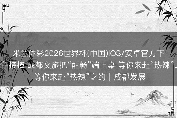 米兰体彩2026世界杯(中国)IOS/安卓官方下载 高考交卷 端午接棒 成都文旅把“酣畅”端上桌 等你来赴“热辣”之约｜成都发展
