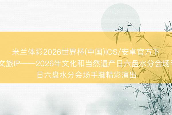 米兰体彩2026世界杯(中国)IOS/安卓官方下载 打造非遗文旅IP——2026年文化和当然遗产日六盘水分会场手脚精彩演出